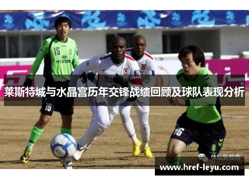 莱斯特城与水晶宫历年交锋战绩回顾及球队表现分析 莱斯特城与水晶宫历年交锋战绩回顾及球队表现分析