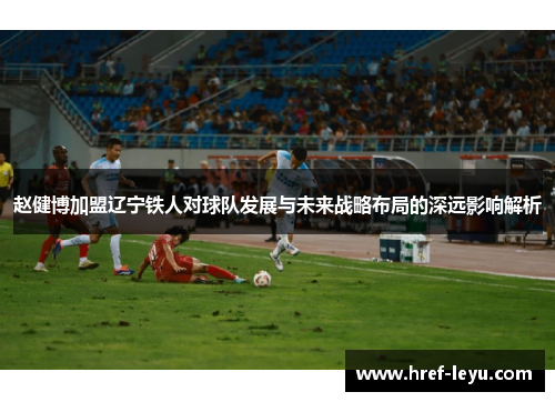赵健博加盟辽宁铁人对球队发展与未来战略布局的深远影响解析 赵健博加盟辽宁铁人对球队发展与未来战略布局的深远影响解析