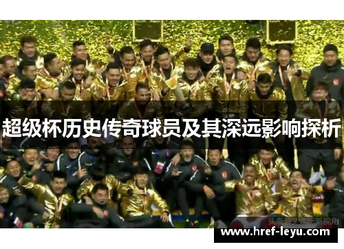 超级杯历史传奇球员及其深远影响探析 超级杯历史传奇球员及其深远影响探析