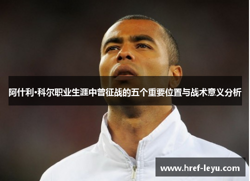 阿什利·科尔职业生涯中曾征战的五个重要位置与战术意义分析 阿什利·科尔职业生涯中曾征战的五个重要位置与战术意义分析