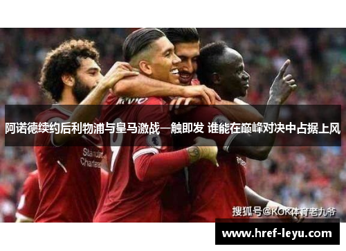 阿诺德续约后利物浦与皇马激战一触即发 谁能在巅峰对决中占据上风 阿诺德续约后利物浦与皇马激战一触即发 谁能在巅峰对决中占据上风