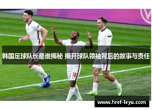 韩国足球队长是谁揭秘 揭开球队领袖背后的故事与责任