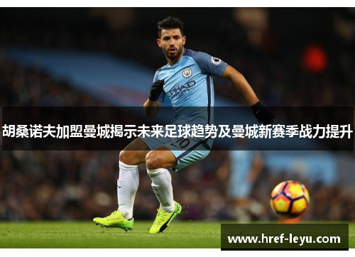 胡桑诺夫加盟曼城揭示未来足球趋势及曼城新赛季战力提升