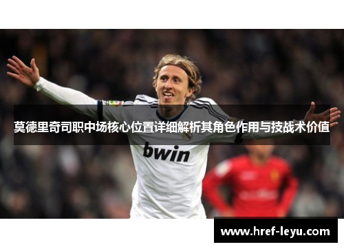 莫德里奇司职中场核心位置详细解析其角色作用与技战术价值