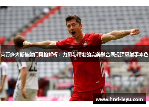 莱万多夫斯基射门风格解析：力量与精准的完美融合展现顶级射手本色