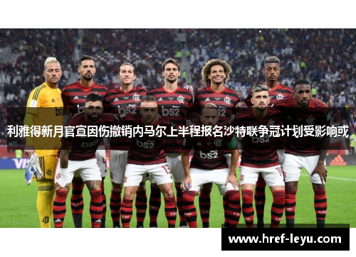 利雅得新月官宣因伤撤销内马尔上半程报名沙特联争冠计划受影响或