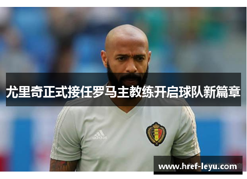 尤里奇正式接任罗马主教练开启球队新篇章