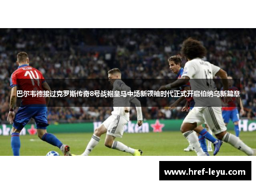 巴尔韦德接过克罗斯传奇8号战袍皇马中场新领袖时代正式开启伯纳乌新篇章
